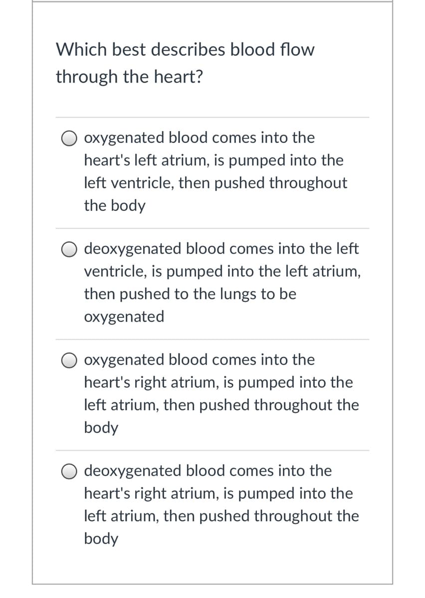 Which best describes blood flow
through the heart?
O oxygenated blood comes into the
heart's left atrium, is pumped into the
left ventricle, then pushed throughout
the body
O deoxygenated blood comes into the left
ventricle, is pumped into the left atrium,
then pushed to the lungs to be
oxygenated
O oxygenated blood comes into the
heart's right atrium, is pumped into the
left atrium, then pushed throughout the
body
O deoxygenated blood comes into the
heart's right atrium, is pumped into the
left atrium, then pushed throughout the
body
