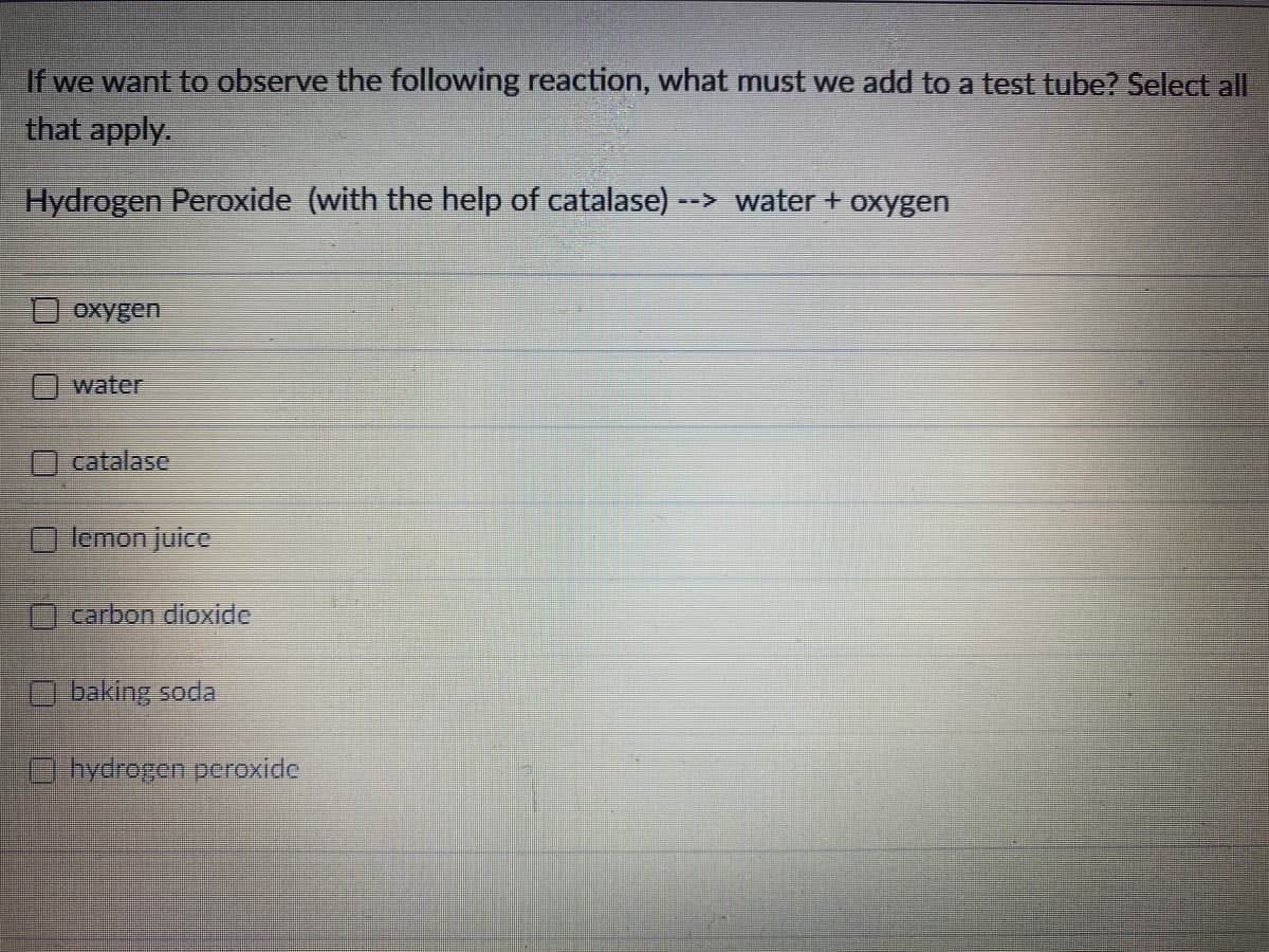 If we want to observe the following reaction, what must we add to a test tube? Select all
that apply.
Hydrogen Peroxide (with the help of catalase) --
> water + oxygen
O oxygen
water
catalase
lemon juice
carbon dioxide
O baking soda
