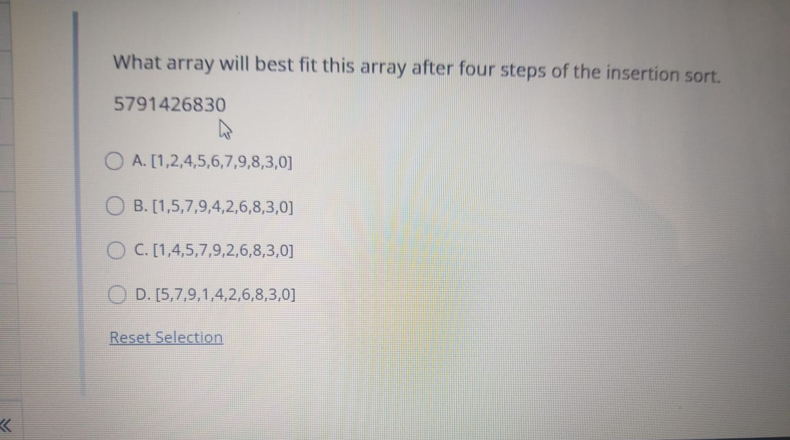 What array will best fit this array after four steps of the insertion sort.
5791426830
O A. [1,2,4,5,6,7,9,8,3,0]
B. [1,5,7,9,4,2,6,8,3,0]
O C. [1,4,5,7,9,2,6,8,3,0]
O D. [5,7,9,1,4,2,6,8,3,0]
Reset Selection
