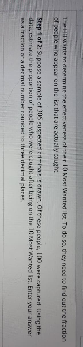 The FBI wants to determine the effectiveness of their 10 Most Wanted list. To do so, they need to find out the fraction
of people who appear on the list that are actually caught.
Step 1 of 2: Suppose a sample of 306 suspected criminals is drawn. Of these people, 100 were captured. Using the
data, estimate the proportion of people who were caught after being on the 10 Most Wanted list. Enter your answer
as a fraction or a decimal number rounded to three decimal places.