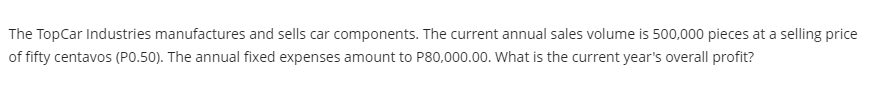 The TopCar Industries manufactures and sells car components. The current annual sales volume is 500,000 pieces at a selling price
of fifty centavos (PO.50). The annual fixed expenses amount to P80,000.00. What is the current year's overall profit?
