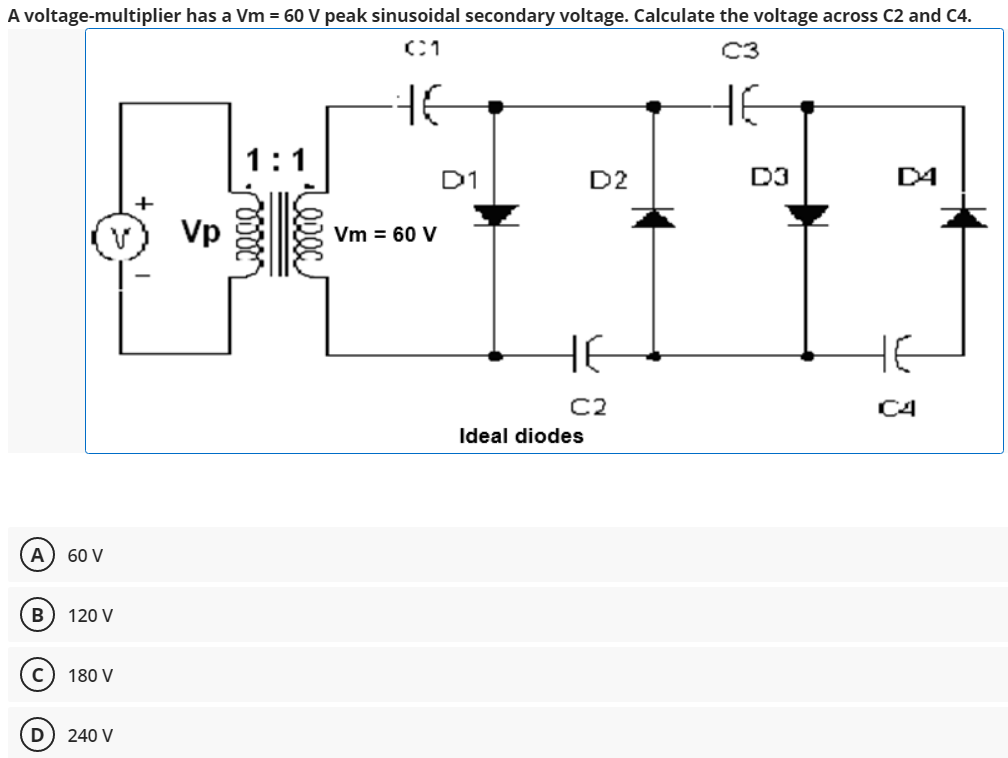 A voltage-multiplier has a Vm = 60 V peak sinusoidal secondary voltage. Calculate the voltage across C2 and C4.
C3
HE
1:1
D1
D2
D3
D4
+
Vp
Vm = 60 V
HE
HE
C2
C4
Ideal diodes
A) 60 V
120 V
c) 180 V
D
240 V
