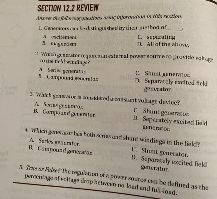 SECTION 12.2 REVIEW
Answer the following questions using information in this section.
1. Generators can be distinguished by their method of
A. excitement
C. separating
D. All of the above.
B. magnetism
2. Which generator requires an external power source to provide voltage
to the field windings?
A. Series generator.
B. Compound generator.
C. Shunt generator.
D. Separately excited field
generator.
3. Which generator is considered a constant voltage device?
A. Series generator.
C. Shunt generator.
B. Compound generator.
D. Separately excited field
generator.
4. Which generator has both series and shunt windings in the field?
C. Shunt generator.
D. Separately excited field
generator.
A. Series generator.
B. Compound generator.
5. True or False? The regulation of a power source can be defined as the
percentage of voltage drop between no-load and full-load.