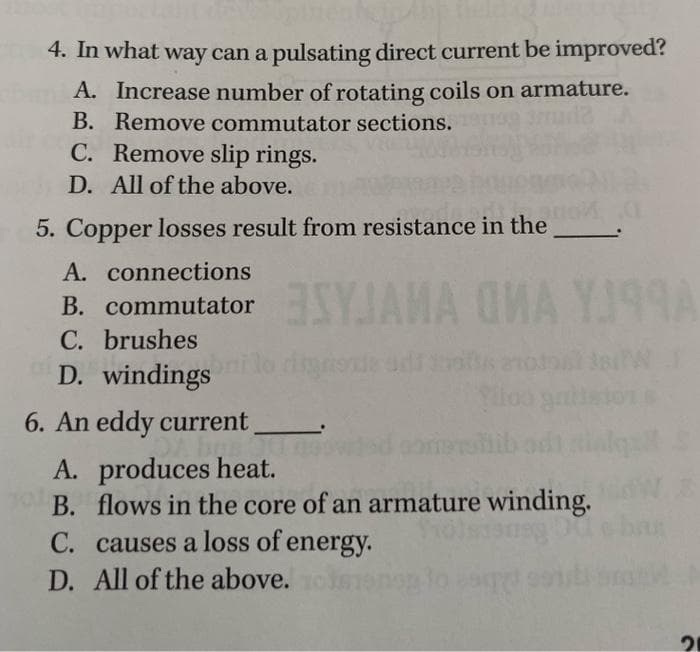 4. In what way can a pulsating direct current be improved?
A. Increase number of rotating coils on armature.
B. Remove commutator sections.
ula
C. Remove slip rings.
D. All of the above.
5. Copper losses result from resistance in the
A. connections
B. commutator SYJAMA OMA YJ99A
C. brushes
D. windings
noxia adi ins
6. An eddy current
A. produces heat.
B. flows in the core of an armature winding.
olsisneg
C. causes a loss of energy.
D. All of the above.
21