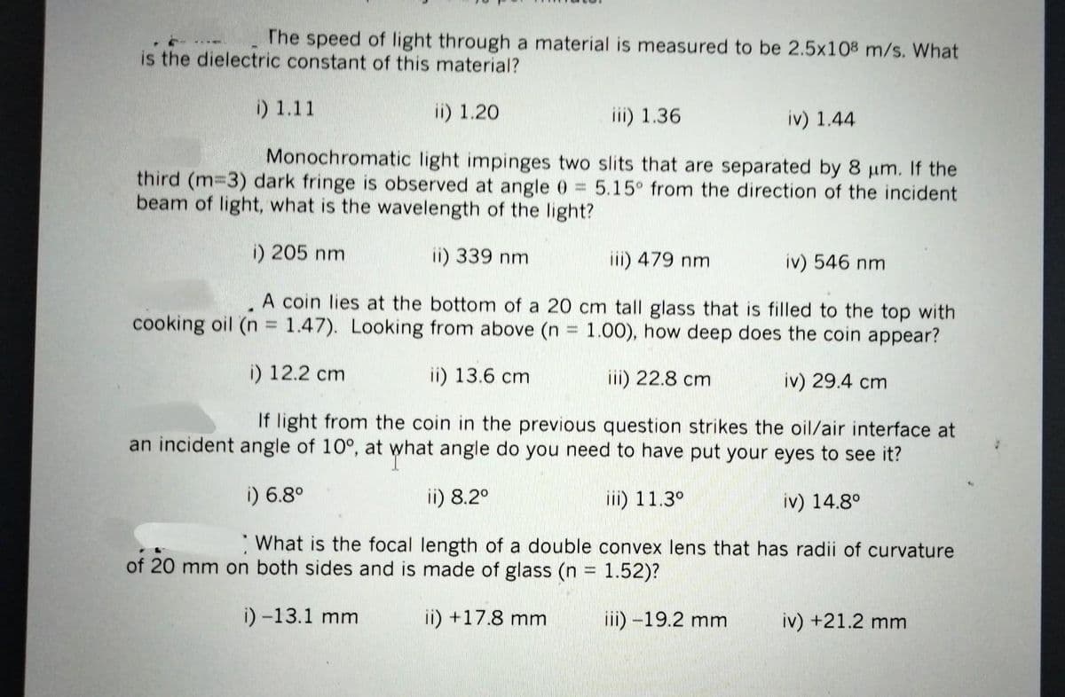 The speed of light through a material is measured to be 2.5x108 m/s. What
is the dielectric constant of this material?
ii) 1.20
iii) 1.36
iv) 1.44
Monochromatic light impinges two slits that are separated by 8 μm. If the
third (m=3) dark fringe is observed at angle 0 = 5.15° from the direction of the incident
beam of light, what is the wavelength of the light?
i) 205 nm
ii) 339 nm
iv) 546 nm
A coin lies at the bottom of a 20 cm tall glass that is filled to the top with
cooking oil (n = 1.47). Looking from above (n = 1.00), how deep does the coin appear?
i) 12.2 cm
ii) 13.6 cm
iii) 22.8 cm
iv) 29.4 cm
If light from the coin in the previous question strikes the oil/air interface at
an incident angle of 10°, at what angle do you need to have put your eyes to see it?
i) 6.8°
ii) 8.2°
iii) 11.3°
iv) 14.8°
i) 1.11
iii) 479 nm
What is the focal length of a double convex lens that has radii of curvature
of 20 mm on both sides and is made of glass (n = 1.52)?
i) -13.1 mm
ii) +17.8 mm
iii) -19.2 mm
iv) +21.2 mm