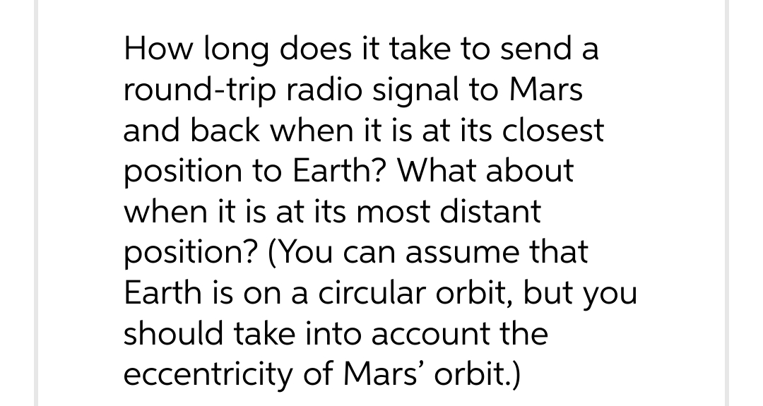 How long does it take to send a
round-trip radio signal to Mars
and back when it is at its closest
position to Earth? What about
when it is at its most distant
position? (You can assume that
Earth is on a circular orbit, but you
should take into account the
eccentricity of Mars' orbit.)