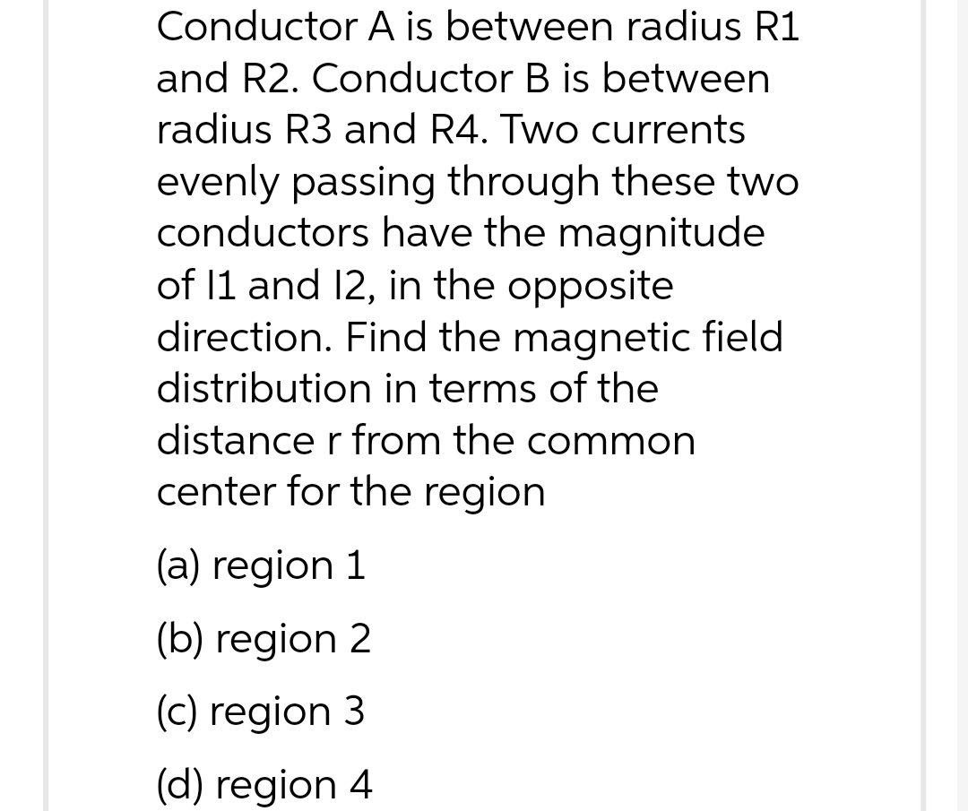 Conductor A is between radius R1
and R2. Conductor B is between
radius R3 and R4. Two currents
evenly passing through these two
conductors have the magnitude
of 11 and 12, in the opposite
direction. Find the magnetic field
distribution in terms of the
distance r from the common
center for the region
(a) region 1
(b) region 2
(c) region 3
(d) region 4