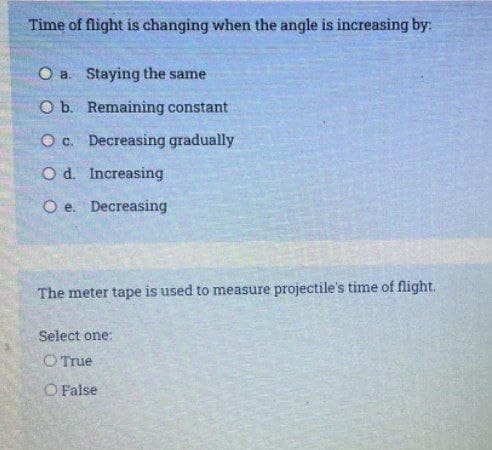 Time of flight is changing when the angle is increasing by:
O a. Staying the same
Ob. Remaining constant
O c. Decreasing gradually
O d. Increasing
O e. Decreasing
The meter tape is used to measure projectile's time of flight.
Select one:
O True
O False
