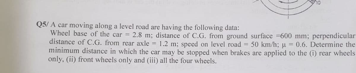 Q5/ A car moving along a level road are having the following data:
Wheel base of the car = 2.8 m; distance of C.G. from ground surface =600 mm; perpendicular
distance of C.G. from rear axle = 1.2 m; speed on level road = 50 km/h; u
minimum distance in which the car may be stopped when brakes are applied to the (i) rear wheels
only, (ii) front wheels only and (iii) all the four wheels.
= 0.6. Determine the
