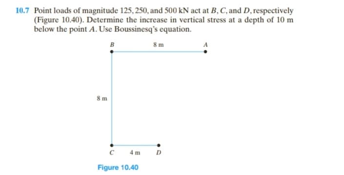 10.7 Point loads of magnitude 125, 250, and 500 kN act at B, C, and D, respectively
(Figure 10.40). Determine the increase in vertical stress at a depth of 10 m
below the point A. Use Boussinesq's equation.
B
8 m
C
Figure 10.40
4 m
8m
D