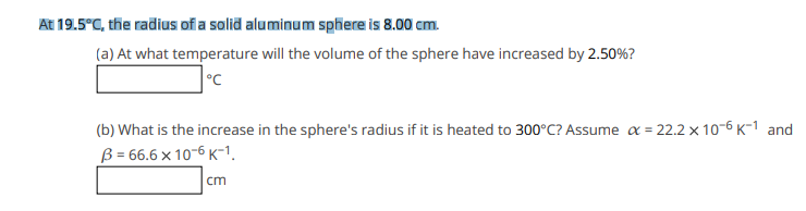 At 19.5°C, the radius of a solid aluminum sphere is 8.00 cm.
(a) At what temperature will the volume of the sphere have increased by 2.50%?
°C
(b) What is the increase in the sphere's radius if it is heated to 300°C? Assume a = 22.2 x 10-6 K-1 and
B = 66.6 × 10-6 K-1.
5 x
cm
