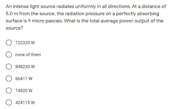 An intense light source radiates uniformly in all directions. At a distance of
5.0 m from the source, the radiation pressure on a perfectly absorbing
surface is 9 micro pascals. What is the total average power output of the
source?
122320 W
none of them
848230 W
66411 W
14820 W
O 424115 W
