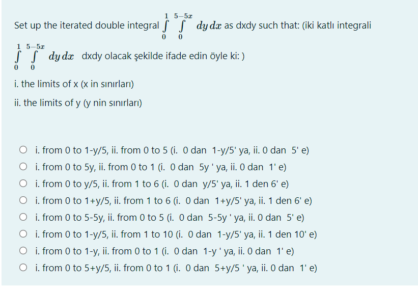 1 5-5х
Set up the iterated double integral ( dy dx as dxdy such that: (iki katlı integrali
15-5г
SS dydx dxdy olacak şekilde ifade edin öyle ki: )
i. the limits of x (x in sınırları)
ii. the limits of y (y nin sınırları)
O i. from 0 to 1-y/5, ii. from 0 to 5 (i. O dan 1-y/5' ya, ii. 0 dan 5' e)
O i. from 0 to 5y, ii. from 0 to 1 (i. O dan 5y' ya, ii. O dan 1' e)
O i. from 0 to y/5, ii. from 1 to 6 (i. O dan y/5' ya, ii. 1 den 6' e)
O i. from 0 to 1+y/5, ii. from 1 to 6 (i. 0 dan 1+y/5' ya, ii. 1 den 6' e)
O i. from 0 to 5-5y, ii. from 0 to 5 (i. O dan 5-5y' ya, ii. 0 dan 5' e)
O i. from 0 to 1-y/5, ii. from 1 to 10 (i. O dan 1-y/5' ya, ii. 1 den 10' e)
O i. from 0 to 1-y, ii. from 0 to 1 (i. O dan 1-y' ya, ii. O dan 1' e)
O i. from 0 to 5+y/5, ii. from 0 to 1 (i. O dan 5+y/5'ya, ii. O dan 1' e)
