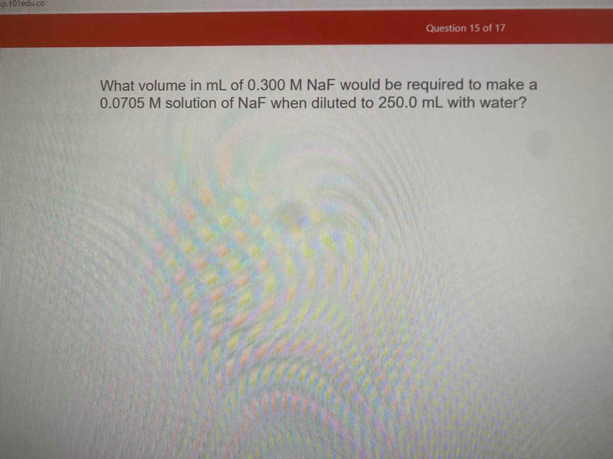 op.101edu.co
Question 15 of 17
What volume in mL of 0.300 M NaF would be required to make a
0.0705 M solution of NaF when diluted to 250.0 mL with water?
