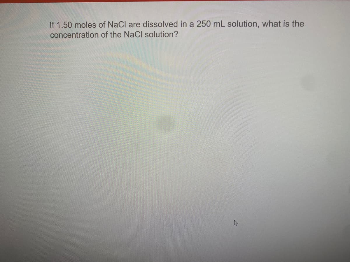 If 1.50 moles of NaCl are dissolved in a 250 mL solution, what is the
concentration of the NaCl solution?
