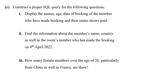 (c) Construct a proper SQL query for the following questions.
i. Display the names, age, date of booking of the member
who have made booking and their status shows paid.
ii. Find the information about the member's name, country
as well as the room's number who has made the booking
on 4th April 2022.
iii. How many female members over the age of 26, particularly
from China as well as France, are there?