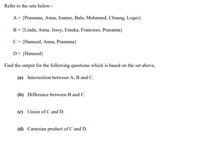 Refer to the sets below:-
A = {Prasanna, Anna, Joanne, Bala, Mohamed, Chuang, Loges}
B = {Linda, Anna, Jessy, Emeka, Francisso, Prasanna}
C = {Hameed, Anna, Prasanna}
D = {Hameed}
Find the output for the following questions which is based on the set above,
(a) Intersection between A, B and C.
(b) Difference between B and C.
(c) Union of C and D.
(d) Cartesian product of C and D.