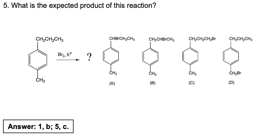 5. What is the expected product of this reaction?
CH₂CH₂CH3
CH3
Br₂, hv
Answer: 1, b; 5, c.
?
CHBRCH₂CH3 CH₂CHBRCH3
(A)
CH3
(B)
CH₂CH₂CH₂Br
CH3
(C)
CH₂CH₂CH3
CH₂Br
(D)