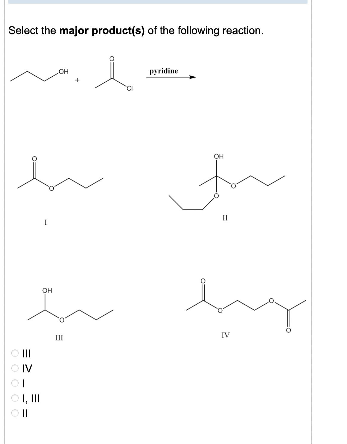 Select the major product(s) of the following reaction.
O O O O O
|||
OH
bo
III
OIV
OH
سک سند
I, III
+
O II
CI
pyridine
OH
II
by