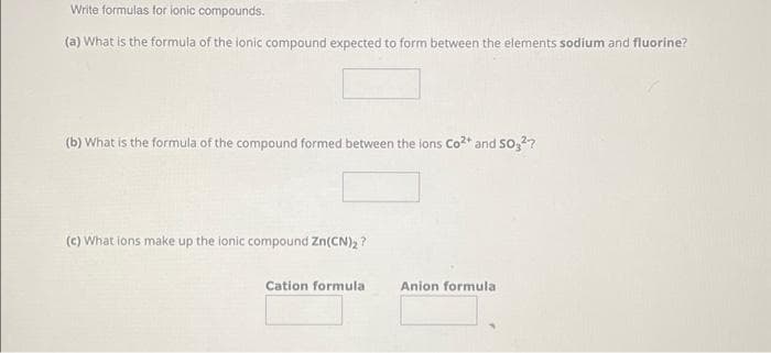 Write formulas for ionic compounds.
(a) What is the formula of the ionic compound expected to form between the elements sodium and fluorine?
(b) What is the formula of the compound formed between the ions Co²+ and SO₂²?
(c) What ions make up the ionic compound Zn(CN)₂?
Cation formula
Anion formula