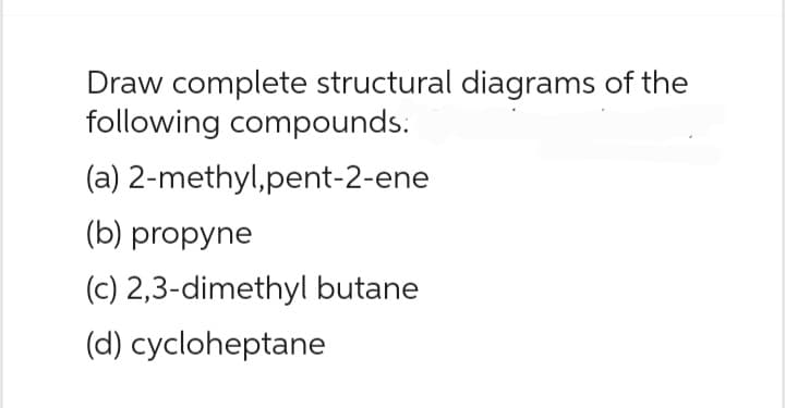 Draw complete structural diagrams of the
following compounds.
(a) 2-methyl,pent-2-ene
(b) propyne
(c) 2,3-dimethyl butane
(d) cycloheptane