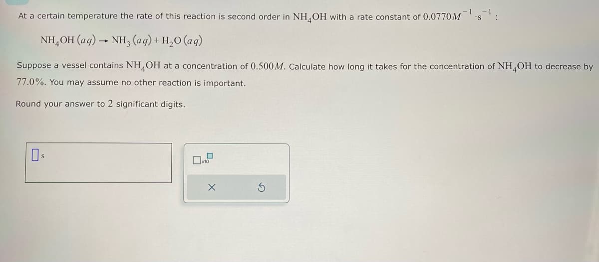 At a certain temperature the rate of this reaction is second order in NH4OH with a rate constant of 0.0770M
NH₂OH(aq) → NH3(aq) + H₂O (aq)
Suppose a vessel contains NH4OH at a concentration of 0.500M. Calculate how long it takes for the concentration of NH4OH to decrease by
77.0%. You may assume no other reaction is important.
Round your answer to 2 significant digits.
0
:
x10