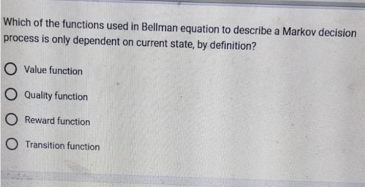 Which of the functions used in Bellman equation to describe a Markov decision
process is only dependent on current state, by definition?
O Value function
O Quality function
Reward function
O Transition function