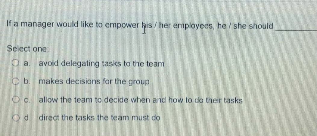 If a manager would like to empower his / her employees, he /she should
Select one:
a.
avoid delegating tasks to the team
b.
makes decisions for the group
Oc.
allow the team to decide when and how to do their tasks
d.
direct the tasks the team must do
