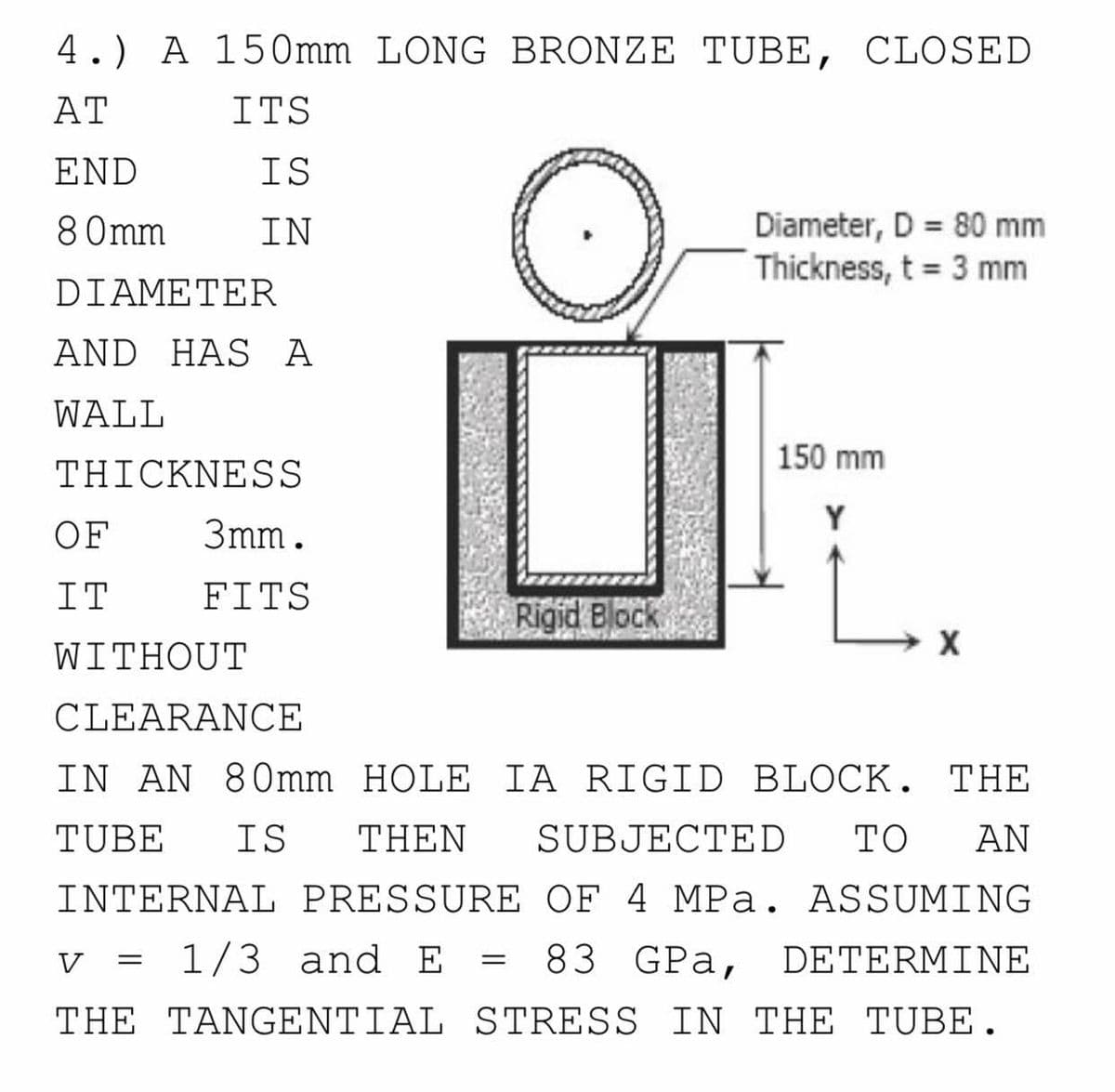 4.) A 150mm LONG BRONZE TUBE, CLOSED
AT
ITS
END
IS
Diameter, D = 80 mm
Thickness, t = 3 mm
8 0mm
IN
DIAMETER
AND HAS A
WALL
150 mm
THICKNESS
Y
OF
3mm.
IT
FITS
Rigid Block
WITHOUT
CLEARANCE
IN AN 80mm HOLE IA RIGID BLOCK. THE
TUBE
IS
THEN
SUBJECTED
TO
AN
INTERNAL PRESSURE OF 4 MPa. ASSUMING
V
v = 1/3 and E =
83 GPa,
DETERMINE
THE TANGENTIAL STRESS IN THE TUBE.
