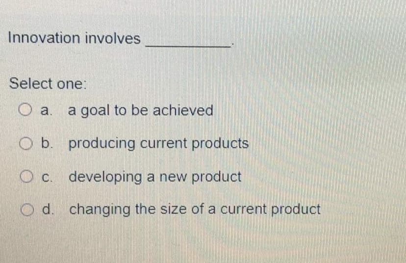 Innovation involves
Select one:
a.
a goal to be achieved
b. producing current products
c. developing a new product
O d. changing the size of a current product
O O O
