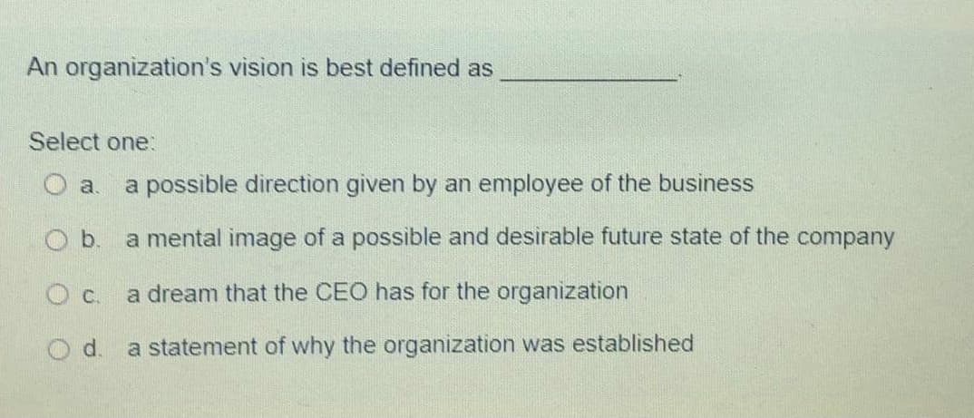 An organization's vision is best defined as
Select one:
O a.
a possible direction given by an employee of the business
Ob.
a mental image of a possible and desirable future state of the company
Oc.
a dream that the CEO has for the organization
d.
a statement of why the organization was established
