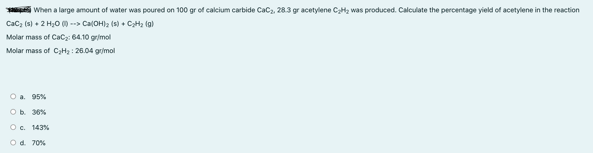When a large amount of water was poured on 100 gr of calcium carbide CaC2, 28.3 gr acetylene C₂H₂ was produced. Calculate the percentage yield of acetylene in the reaction
CaC₂ (s) + 2 H₂O (1) --> Ca(OH)2 (s) + C₂H₂ (g)
Molar mass of CaC₂: 64.10 gr/mol
Molar mass of C₂H₂ : 26.04 gr/mol
a. 95%
O b. 36%
O c. 143%
O d. 70%