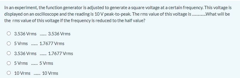 In an experiment, the function generator is adjusted to generate a square voltage at a certain frequency. This voltage is
displayed on an oscilloscope and the reading is 10 V peak-to-peak. The rms value of this voltage is .What will be
the rms value of this voltage if the frequency is reduced to the half value?
3.536 Vrms . 3.536 Vrms
O 5 Vrms . 1.7677 Vrms
O 3.536 Vrms. 1.7677 Vrms
O 5 Vrms . 5 Vrms
......
O 10 Vrms . 10 Vrms
......
