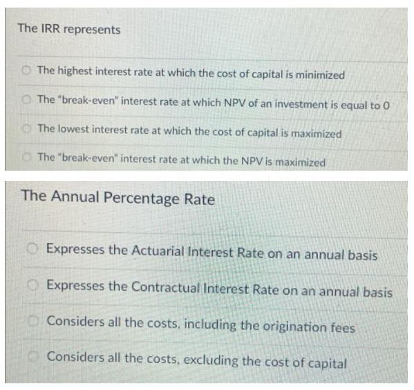The IRR represents
O The highest interest rate at which the cost of capital is minimized
The "break-even" interest rate at which NPV of an investment is equal to 0
O The lowest interest rate at which the cost of capital is maximized
O The "break-even" interest rate at which the NPV is maximized
The Annual Percentage Rate
O Expresses the Actuarial Interest Rate on an annual basis
O Expresses the Contractual Interest Rate on an annual basis
Considers all the costs, including the origination fees
O Considers all the costs, excluding the cost of capital
