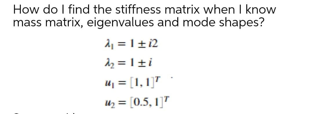 How do I find the stiffness matrix when I know
mass matrix, eigenvalues and mode shapes?
2, = 1 ±i2
dz = 1 ±i
Uj = [1, 1]"
Uz = [0.5, 1]"
%3D
