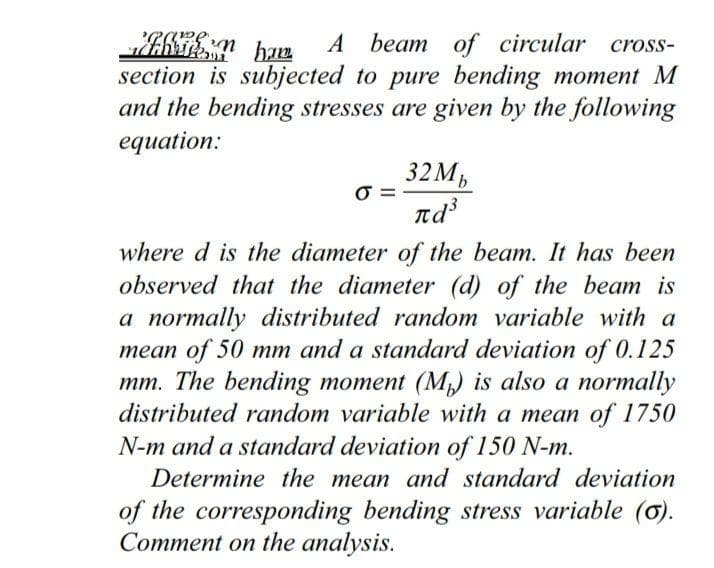 ham
A beam of circular cross-
section is subjected to pure bending moment M
and the bending stresses are given by the following
equation:
32 Мь
ла
where d is the diameter of the beam. It has been
observed that the diameter (d) of the beam is
a normally distributed random variable with a
mean of 50 mm and a standard deviation of 0.125
mm. The bending moment (M) is also a normally
distributed random variable with a mean of 1750
N-m and a standard deviation of 150 N-m.
Determine the mean and standard deviation
of the corresponding bending stress variable (o).
Comment on the analysis.
