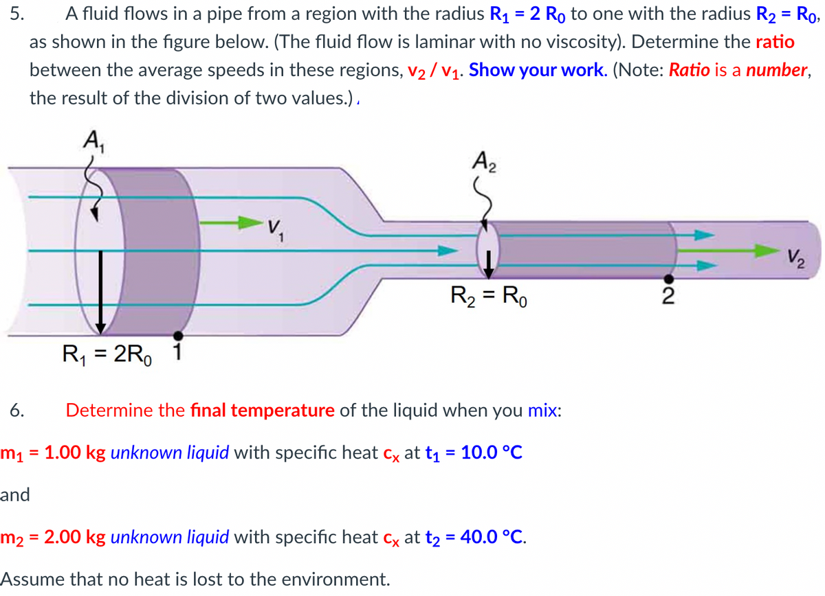 5. A fluid flows in a pipe from a region with the radius R₁ = 2 Ro to one with the radius R₂ = Ro,
as shown in the figure below. (The fluid flow is laminar with no viscosity). Determine the ratio
between the average speeds in these regions, V₂/V₁. Show your work. (Note: Ratio is a number,
the result of the division of two values.).
A₁
R₁ = 2R 1
V₂
A₂
R₂ = Ro
6.
Determine the final temperature of the liquid when you mix:
m₁ = 1.00 kg unknown liquid with specific heat cx at t₁ = 10.0 °C
and
m₂ = 2.00 kg unknown liquid with specific heat cx at t₂ = 40.0 °C.
Assume that no heat is lost to the environment.
2
V₂