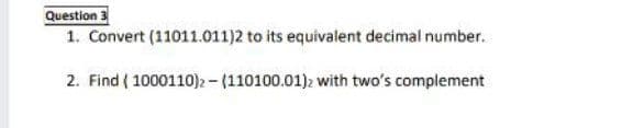 Question 3
1. Convert (11011.011)2 to its equivalent decimal number.
2. Find ( 1000110)2 - (110100.01)2 with two's complement
