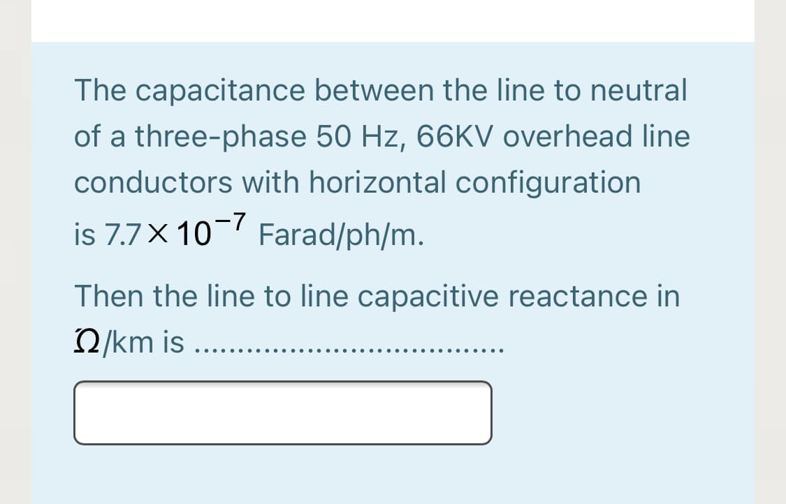 The capacitance between the line to neutral
of a three-phase 50 Hz, 66KV overhead line
conductors with horizontal configuration
is 7.7× 10¬7 Farad/ph/m.
Then the line to line capacitive reactance in
2/km is ..
