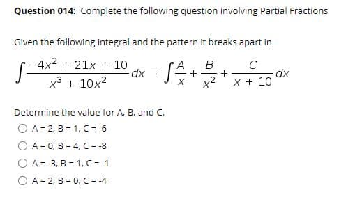 Question 014: Complete the following question involving Partial Fractions
Given the following integral and the pattern it breaks apart in
-4x2 + 21x + 10
B
+
X + 10
dx =
+
dx
x3 + 10x2
x²
Determine the value for A, B, and C.
O A = 2, B = 1, C = -6
A = 0, B = 4, C = -8
A = -3, B = 1, C = -1
O A = 2, B = 0, C = -4
