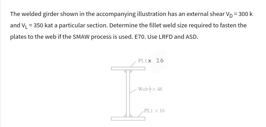 The welded girder shown in the accompanying illustration has an external shear V₁ = 300 k
and V₁ = 350 kat a particular section. Determine the fillet weld size required to fasten the
plates to the web if the SMAW process is used. E70. Use LRFD and ASD.
PL1 x 16
Web x 48
PL1 x 16