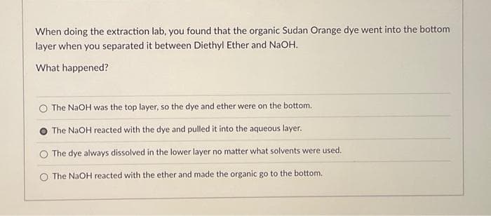 When doing the extraction lab, you found that the organic Sudan Orange dye went into the bottom
layer when you separated it between Diethyl Ether and NaOH.
What happened?
O The NaOH was the top layer, so the dye and ether were on the bottom.
The NaOH reacted with the dye and pulled it into the aqueous layer.
O The dye always dissolved in the lower layer no matter what solvents were used.
The NaOH reacted with the ether and made the organic go to the bottom.