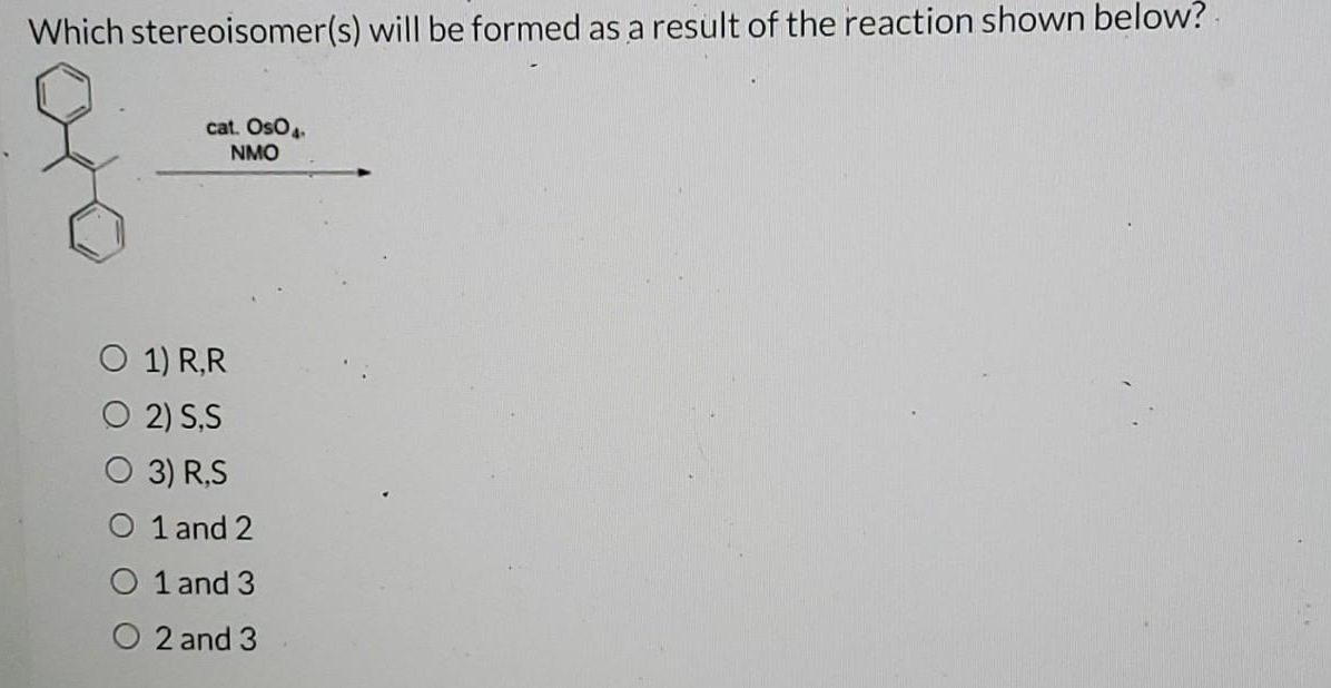 Which stereoisomer(s) will be formed as a result of the reaction shown below?
cat. OsO4.
NMO
O 1) R,R
O 2) S,S
O 3) R,S
O 1 and 2
1 and 3
2 and 3