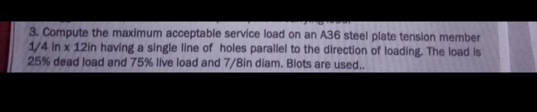 3. Compute the maximum acceptable service load on an A36 steel plate tension member
1/4 in x 12in having a single line of holes parallel to the direction of loading. The load is
25% dead load and 75% live load and 7/8in diam. Blots are used..
