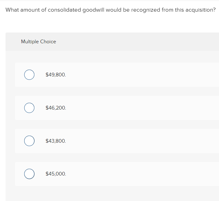 What amount of consolidated goodwill would be recognized from this acquisition?
Multiple Choice
O
$49,800.
O $46,200.
о
$43,800.
O $45,000.