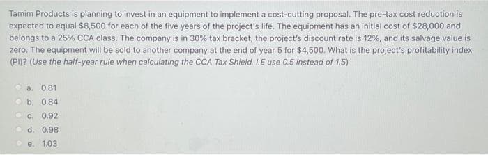 Tamim Products is planning to invest in an equipment to implement a cost-cutting proposal. The pre-tax cost reduction is
expected to equal $8,500 for each of the five years of the project's life. The equipment has an initial cost of $28,000 and
belongs to a 25% CCA class. The company is in 30% tax bracket, the project's discount rate is 12%, and its salvage value is
zero. The equipment will be sold to another company at the end of year 5 for $4,500. What is the project's profitability index
(PI)? (Use the half-year rule when calculating the CCA Tax Shield. I.E use 0.5 instead of 1.5)
a. 0.81
b. 0.84
C. 0.92
d. 0.98
e. 1.03