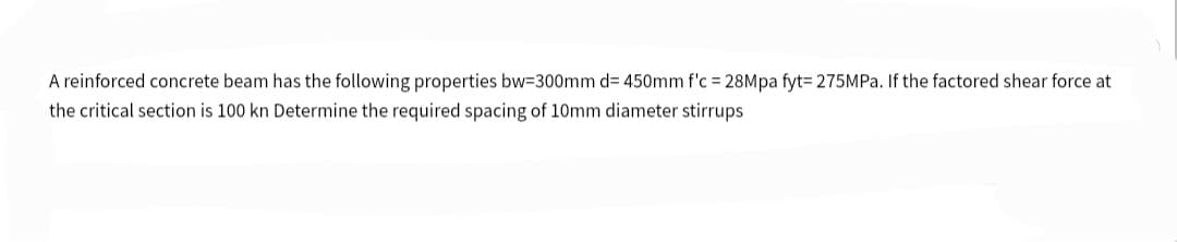 A reinforced concrete beam has the following properties bw=300mm d= 450mm f'c = 28Mpa fyt= 275MPa. If the factored shear force at
the critical section is 100 kn Determine the required spacing of 10mm diameter stirrups