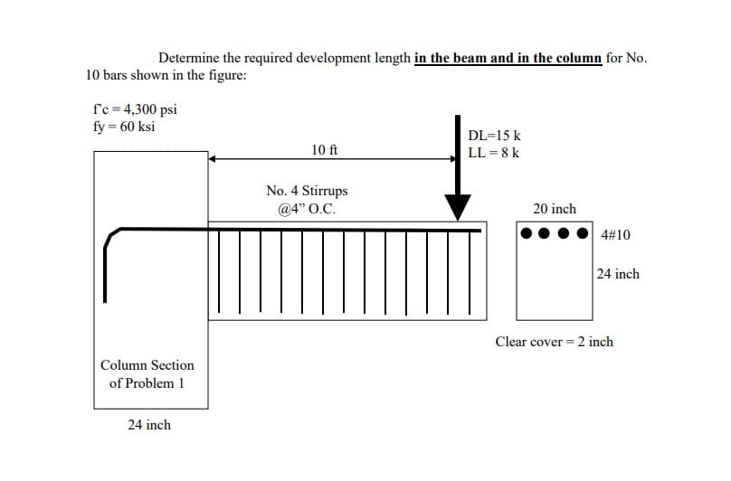 Determine the required development length in the beam and in the column for No.
10 bars shown in the figure:
f'c = 4,300 psi
fy = 60 ksi
Column Section
of Problem 1
24 inch
10 ft
No. 4 Stirrups
@4" O.C.
DL=15 k
LL = 8 k
20 inch
4#10
24 inch
Clear cover = 2 inch