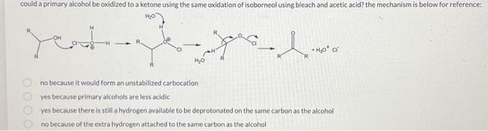 could a primary alcohol be oxidized to a ketone using the same oxidation of isoborneol using bleach and acetic acid? the mechanism is below for reference:
لحمد
yasl
R
H₂o* cr
no because it would form an unstabilized carbocation
yes because primary alcohols are less acidic
yes because there is still a hydrogen available to be deprotonated on the same carbon as the alcohol
no because of the extra hydrogen attached to the same carbon as the alcohol