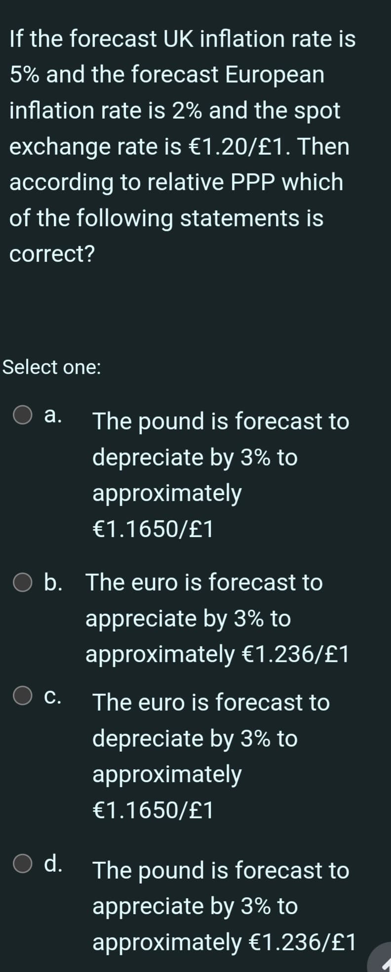If the forecast UK inflation rate is
5% and the forecast European
inflation rate is 2% and the spot
exchange rate is €1.20/£1. Then
according to relative PPP which
of the following statements is
correct?
Select one:
a.
O b. The euro is forecast to
appreciate by 3% to
approximately €1.236/£1
O c.
The pound is forecast to
depreciate by 3% to
approximately
€1.1650/£1
O d.
The euro is forecast to
depreciate by 3% to
approximately
€1.1650/£1
The pound is forecast to
appreciate by 3% to
approximately €1.236/£1